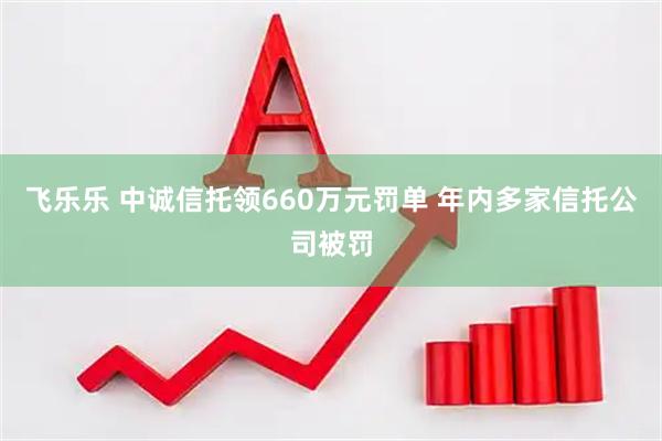 飞乐乐 中诚信托领660万元罚单 年内多家信托公司被罚