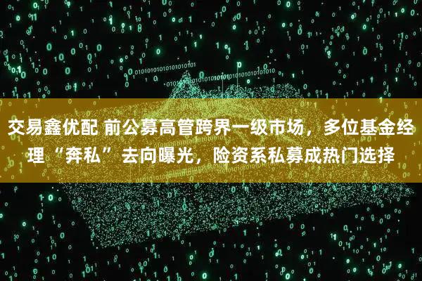 交易鑫优配 前公募高管跨界一级市场，多位基金经理 “奔私” 去向曝光，险资系私募成热门选择