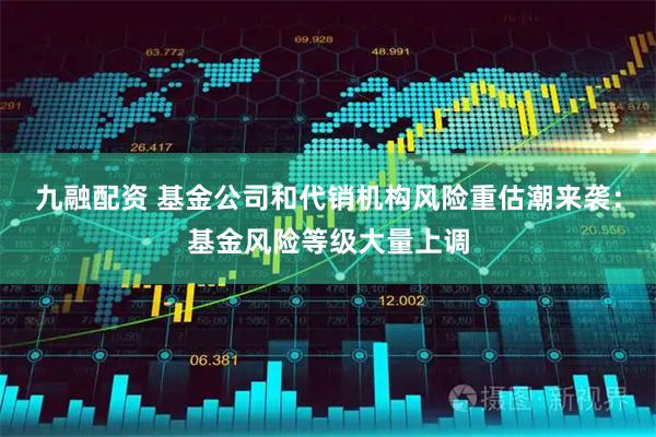 九融配资 基金公司和代销机构风险重估潮来袭：基金风险等级大量上调