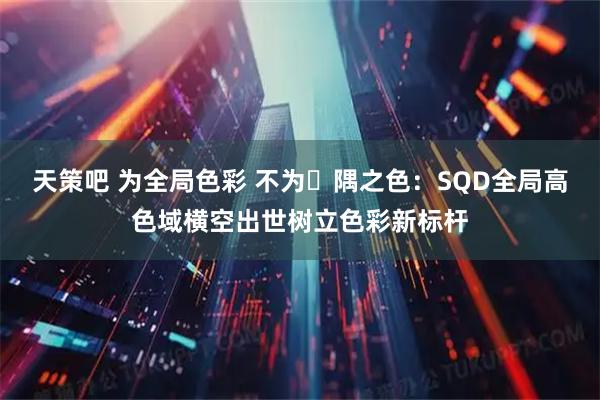 天策吧 为全局色彩 不为⼀隅之色：SQD全局高色域横空出世树立色彩新标杆