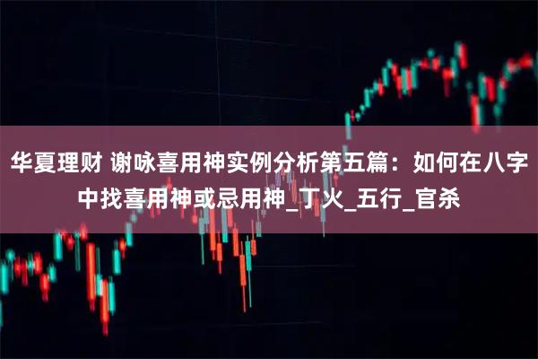 华夏理财 谢咏喜用神实例分析第五篇:如何在八字中找喜用神或忌用神_丁火_五行_官杀