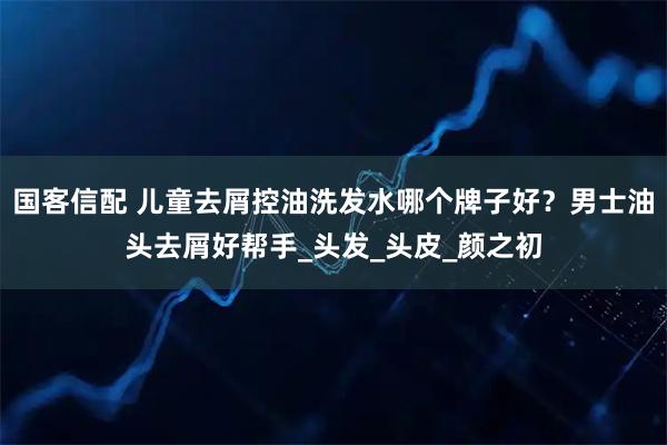 国客信配 儿童去屑控油洗发水哪个牌子好?男士油头去屑好帮手_头发_头皮_颜之初