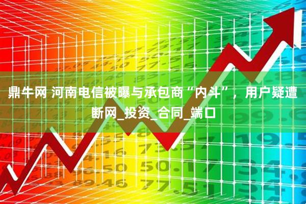 鼎牛网 河南电信被曝与承包商“内斗”,用户疑遭断网_投资_合同_端口