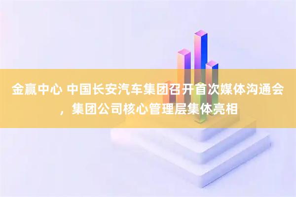 金赢中心 中国长安汽车集团召开首次媒体沟通会，集团公司核心管理层集体亮相