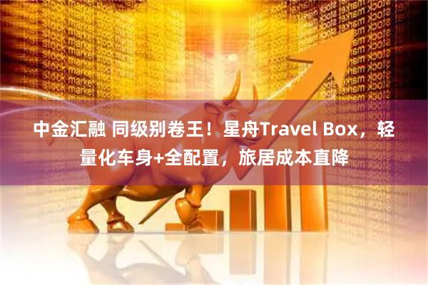 中金汇融 同级别卷王！星舟Travel Box，轻量化车身+全配置，旅居成本直降