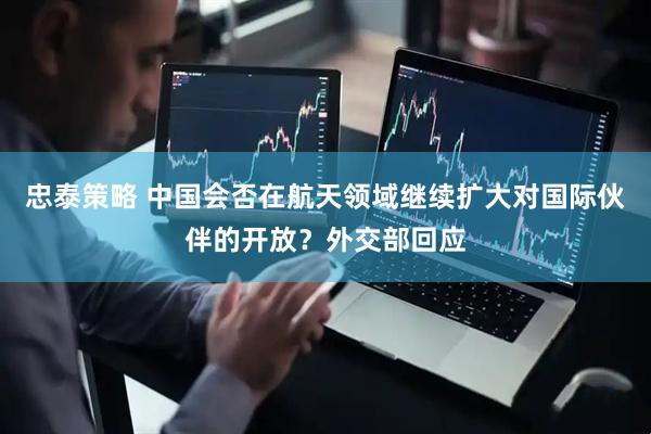 忠泰策略 中国会否在航天领域继续扩大对国际伙伴的开放？外交部回应
