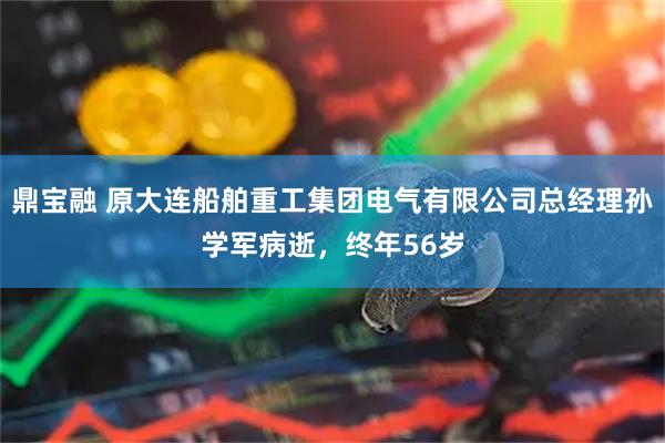 鼎宝融 原大连船舶重工集团电气有限公司总经理孙学军病逝，终年56岁