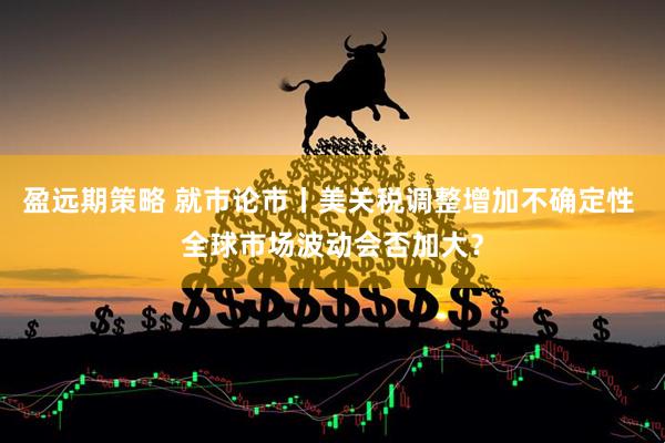 盈远期策略 就市论市丨美关税调整增加不确定性 全球市场波动会否加大？