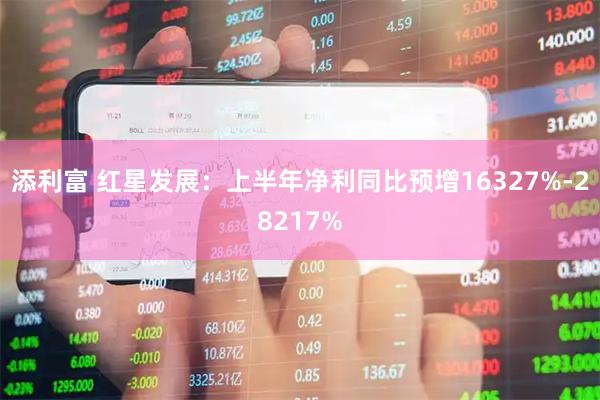 添利富 红星发展：上半年净利同比预增16327%-28217%