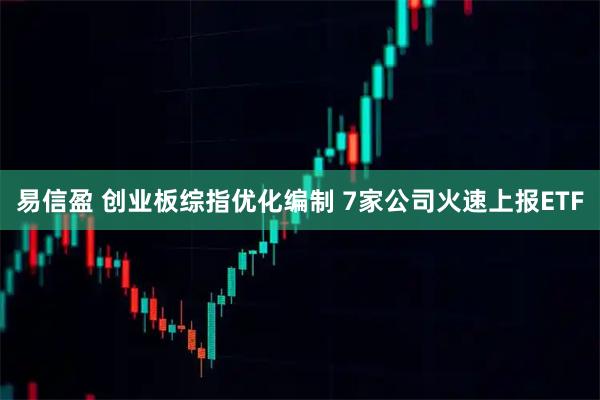 易信盈 创业板综指优化编制 7家公司火速上报ETF