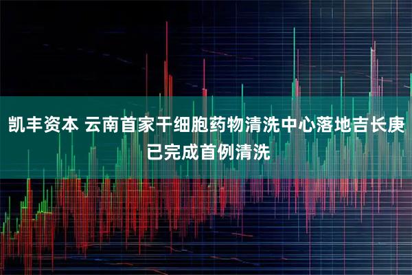凯丰资本 云南首家干细胞药物清洗中心落地吉长庚 已完成首例清洗