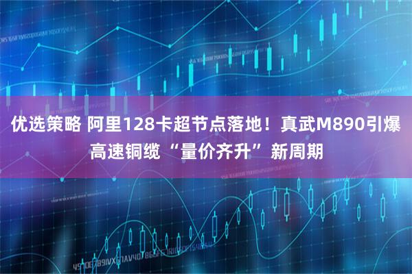 优选策略 阿里128卡超节点落地！真武M890引爆高速铜缆 “量价齐升” 新周期