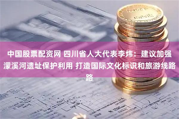 中国股票配资网 四川省人大代表李炜：建议加强濛溪河遗址保护利用 打造国际文化标识和旅游线路