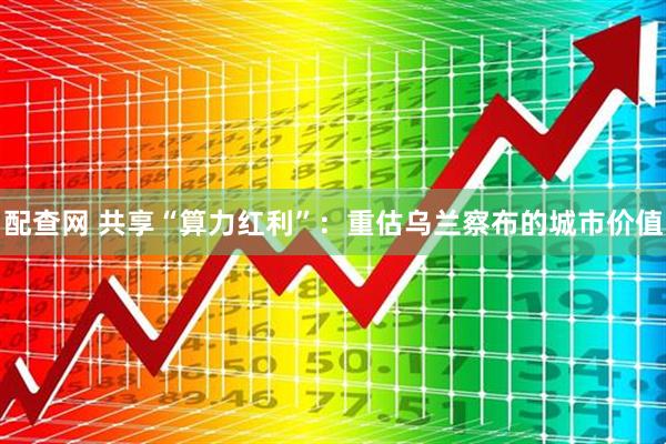 配查网 共享“算力红利”：重估乌兰察布的城市价值