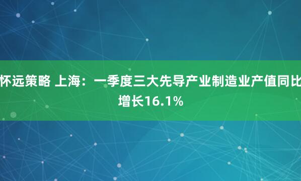 怀远策略 上海：一季度三大先导产业制造业产值同比增长16.1%