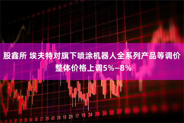 股鑫所 埃夫特对旗下喷涂机器人全系列产品等调价 整体价格上调5%—8%