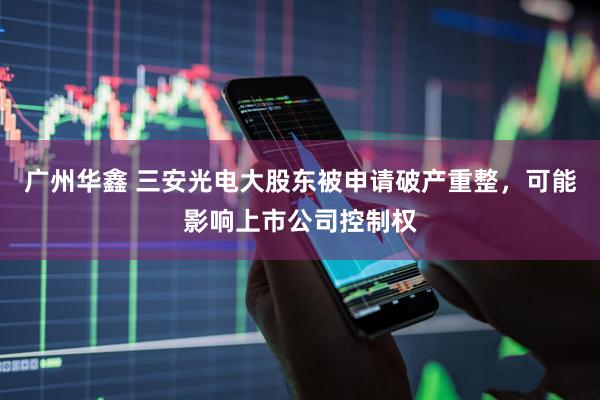 广州华鑫 三安光电大股东被申请破产重整，可能影响上市公司控制权