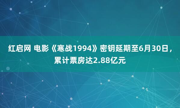 红启网 电影《寒战1994》密钥延期至6月30日，累计票房达2.88亿元