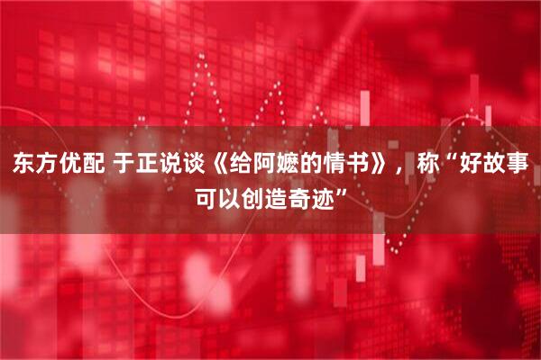东方优配 于正说谈《给阿嬷的情书》，称“好故事可以创造奇迹”