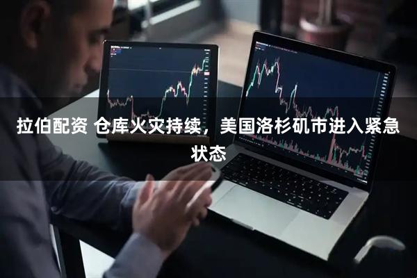 拉伯配资 仓库火灾持续，美国洛杉矶市进入紧急状态