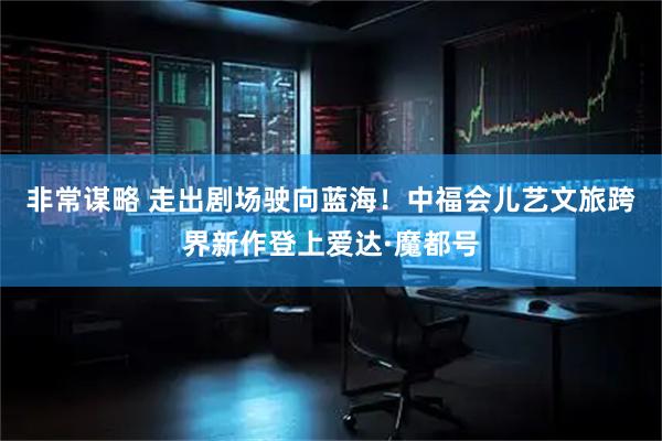 非常谋略 走出剧场驶向蓝海！中福会儿艺文旅跨界新作登上爱达·魔都号