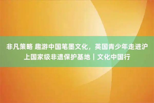 非凡策略 趣游中国笔墨文化，英国青少年走进沪上国家级非遗保护基地｜文化中国行
