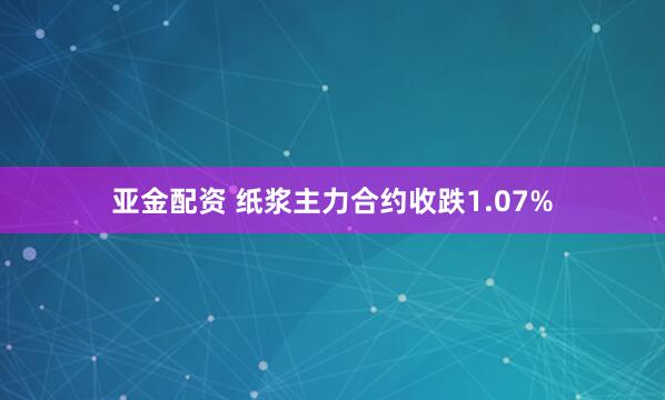 亚金配资 纸浆主力合约收跌1.07%