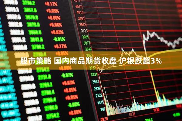 股市策略 国内商品期货收盘 沪银跌超3%