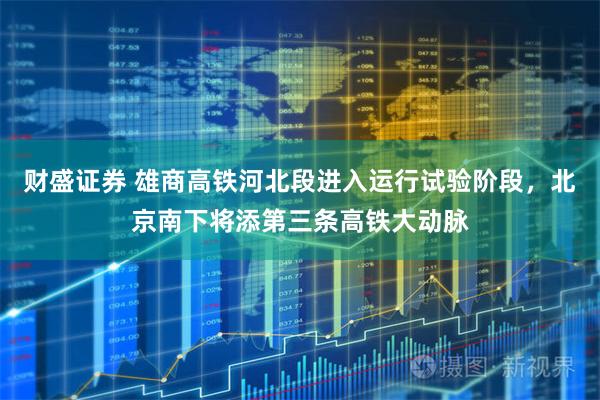 财盛证券 雄商高铁河北段进入运行试验阶段，北京南下将添第三条高铁大动脉