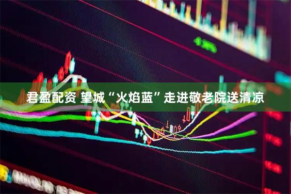 君盈配资 望城“火焰蓝”走进敬老院送清凉