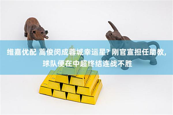 维嘉优配 蒿俊闵成蓉城幸运星? 刚官宣担任助教, 球队便在中超终结连战不胜
