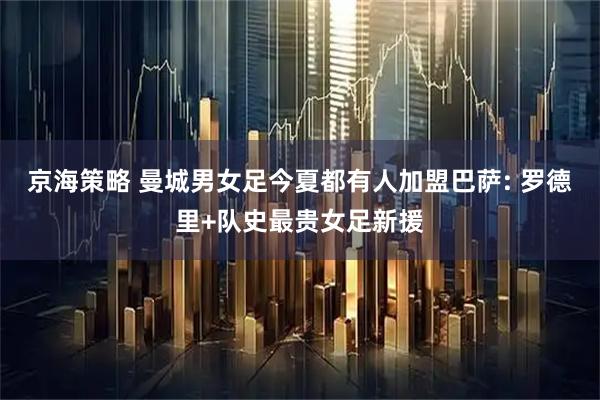 京海策略 曼城男女足今夏都有人加盟巴萨: 罗德里+队史最贵女足新援
