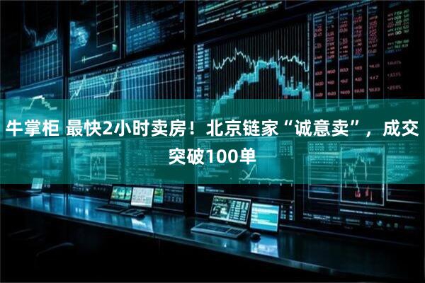 牛掌柜 最快2小时卖房！北京链家“诚意卖”，成交突破100单