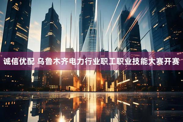 诚信优配 乌鲁木齐电力行业职工职业技能大赛开赛