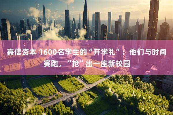 嘉信资本 1600名学生的“开学礼”：他们与时间赛跑，“抢”出一座新校园