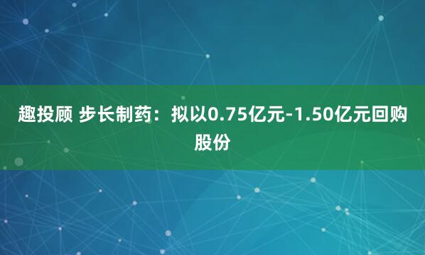 趣投顾 步长制药：拟以0.75亿元-1.50亿元回购股份